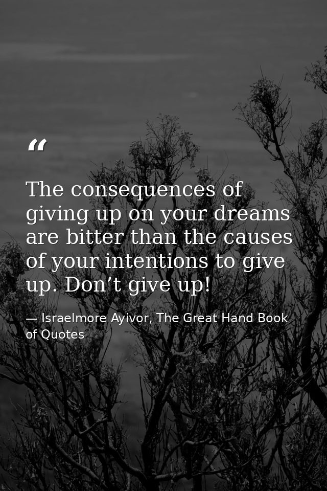 The consequences of giving up on your dreams are bitter than the causes of your intentions to give up. Don’t give up! — Israelmore Ayivor, The Great Hand Book of Quotes