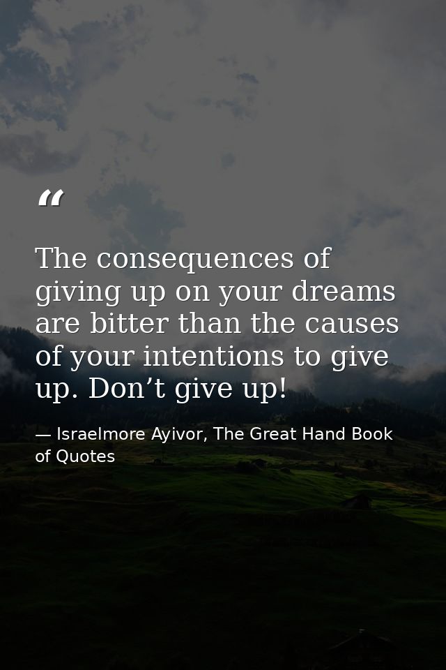 The consequences of giving up on your dreams are bitter than the causes of your intentions to give up. Don’t give up! — Israelmore Ayivor, The Great Hand Book of Quotes