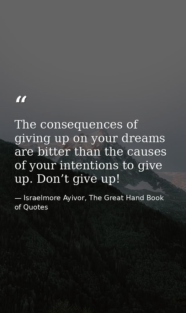 The consequences of giving up on your dreams are bitter than the causes of your intentions to give up. Don’t give up! — Israelmore Ayivor, The Great Hand Book of Quotes