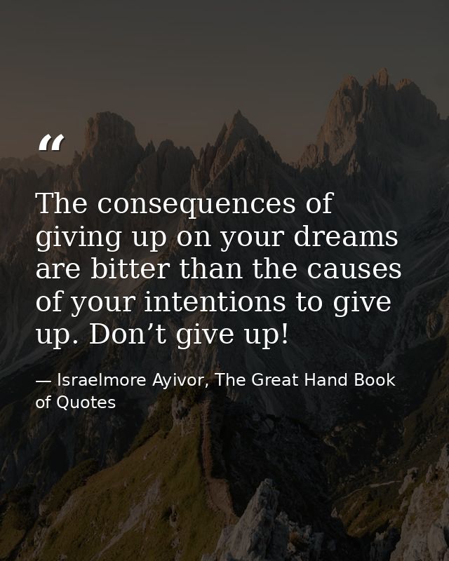 The consequences of giving up on your dreams are bitter than the causes of your intentions to give up. Don’t give up! — Israelmore Ayivor, The Great Hand Book of Quotes