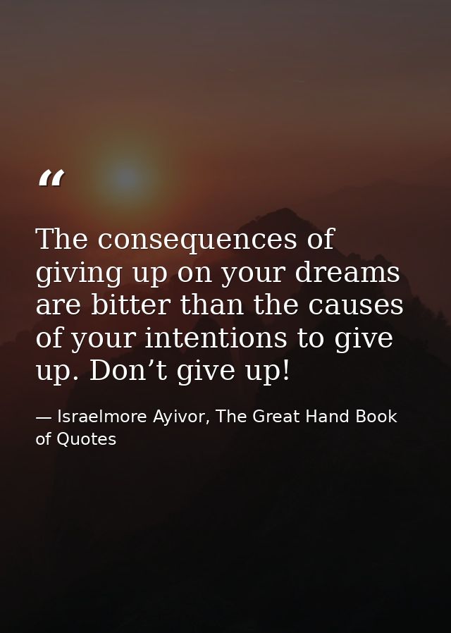 The consequences of giving up on your dreams are bitter than the causes of your intentions to give up. Don’t give up! — Israelmore Ayivor, The Great Hand Book of Quotes