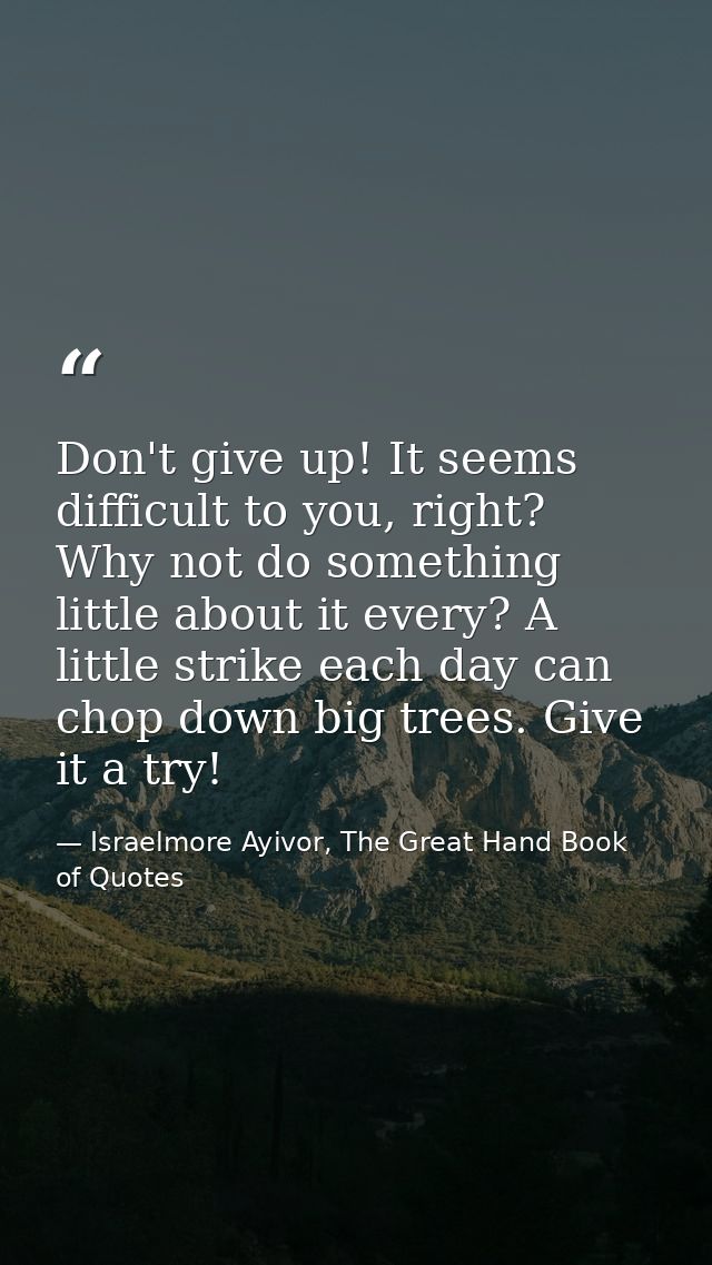 Don't give up! It seems difficult to you, right? Why not do something little about it every? A little strike each day ca — Israelmore Ayivor, The Great Hand Book of Quotes