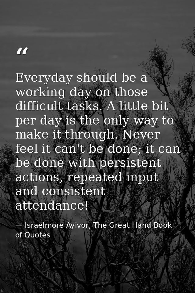 Everyday should be a working day on those difficult tasks. A little bit per day is the only way to make it through. Neve — Israelmore Ayivor, The Great Hand Book of Quotes