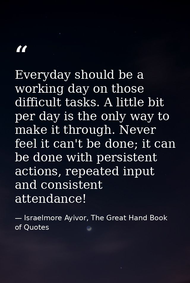 Everyday should be a working day on those difficult tasks. A little bit per day is the only way to make it through. Neve — Israelmore Ayivor, The Great Hand Book of Quotes