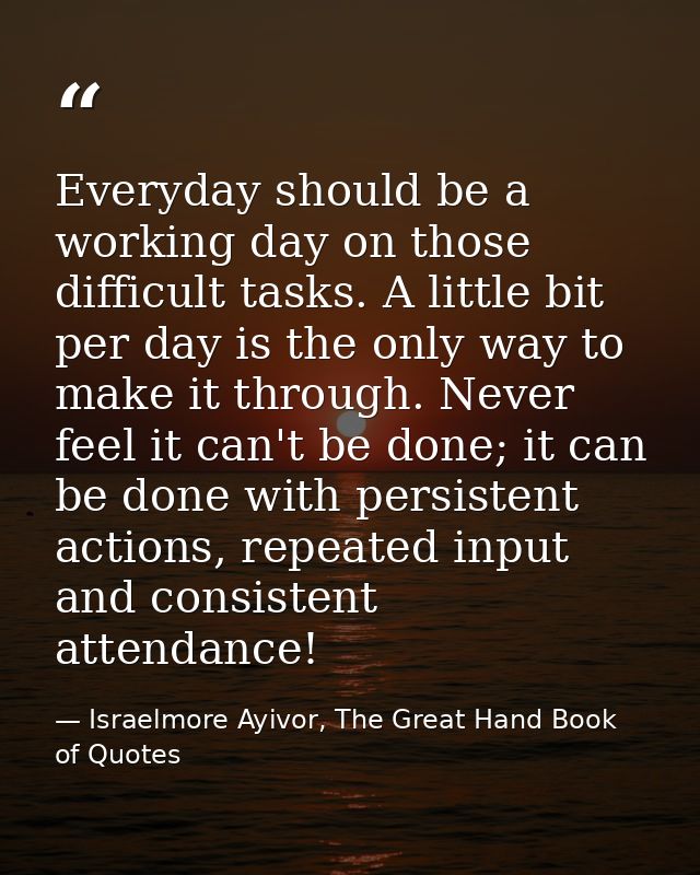Everyday should be a working day on those difficult tasks. A little bit per day is the only way to make it through. Neve — Israelmore Ayivor, The Great Hand Book of Quotes