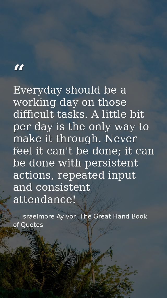 Everyday should be a working day on those difficult tasks. A little bit per day is the only way to make it through. Neve — Israelmore Ayivor, The Great Hand Book of Quotes