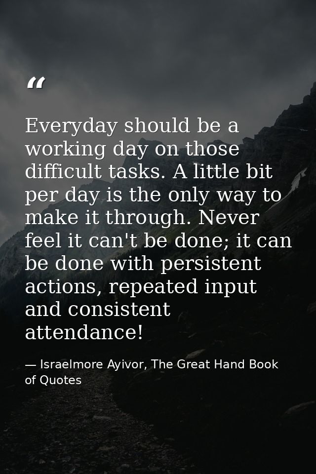 Everyday should be a working day on those difficult tasks. A little bit per day is the only way to make it through. Neve — Israelmore Ayivor, The Great Hand Book of Quotes