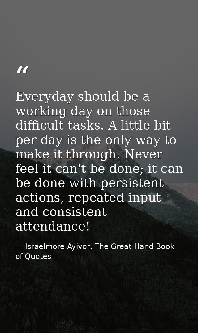 Everyday should be a working day on those difficult tasks. A little bit per day is the only way to make it through. Neve — Israelmore Ayivor, The Great Hand Book of Quotes