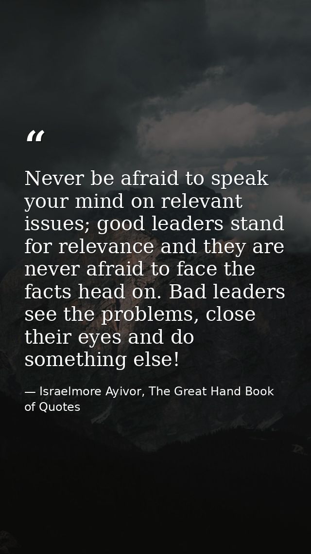 Never be afraid to speak your mind on relevant issues; good leaders stand for relevance and they are never afraid to fac — Israelmore Ayivor, The Great Hand Book of Quotes
