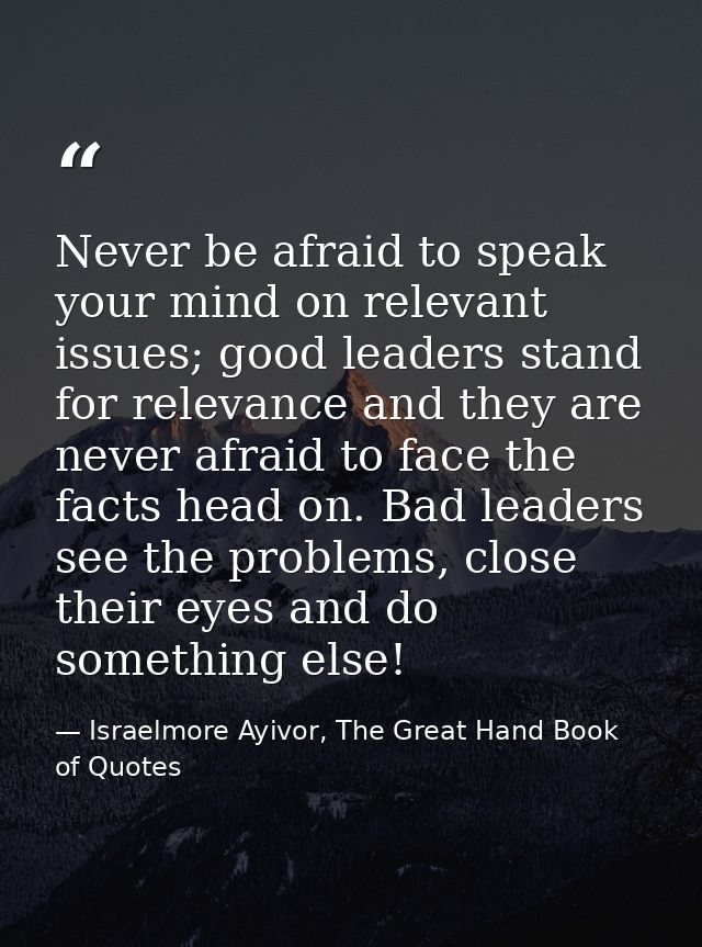 Never be afraid to speak your mind on relevant issues; good leaders stand for relevance and they are never afraid to fac — Israelmore Ayivor, The Great Hand Book of Quotes