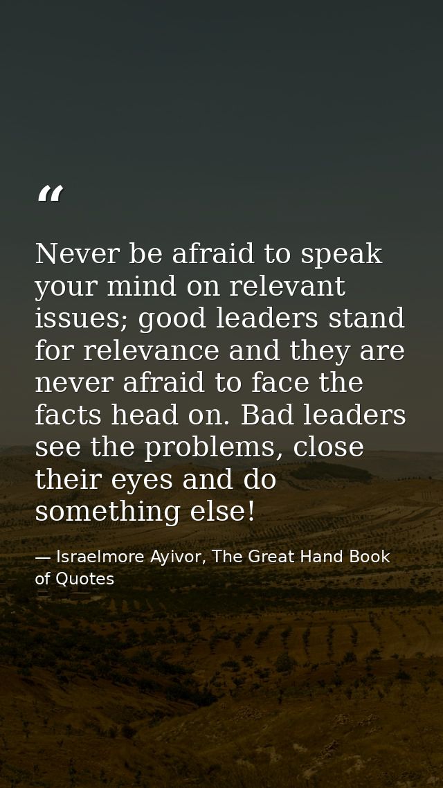 Never be afraid to speak your mind on relevant issues; good leaders stand for relevance and they are never afraid to fac — Israelmore Ayivor, The Great Hand Book of Quotes