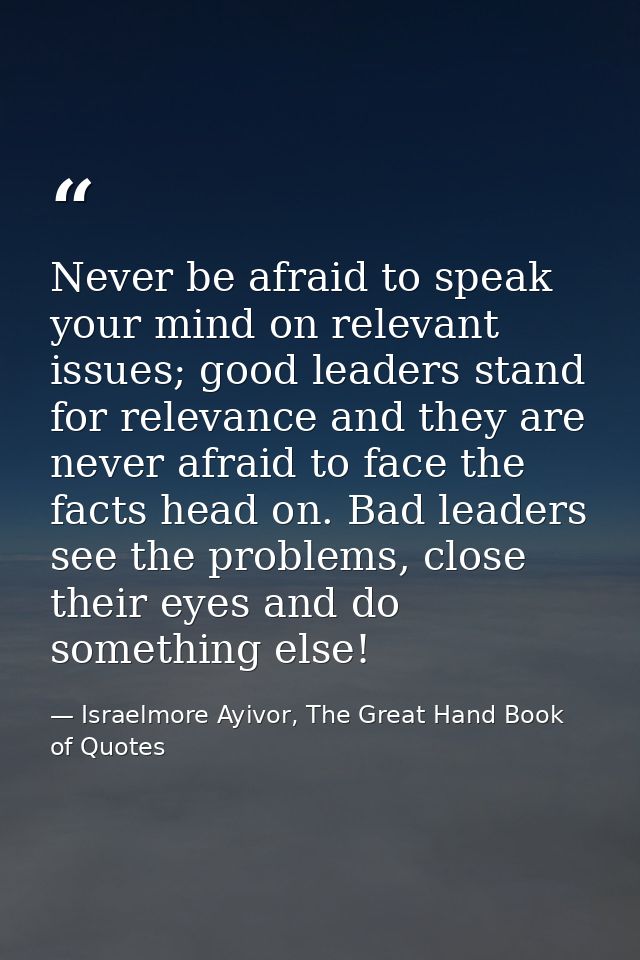 Never be afraid to speak your mind on relevant issues; good leaders stand for relevance and they are never afraid to fac — Israelmore Ayivor, The Great Hand Book of Quotes