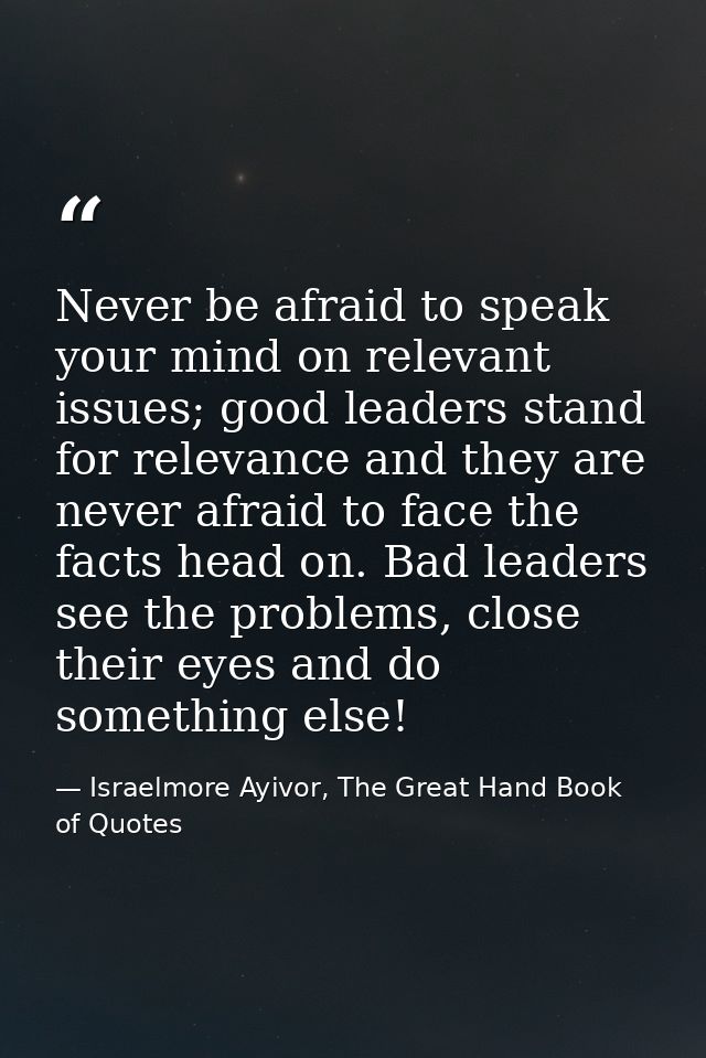 Never be afraid to speak your mind on relevant issues; good leaders stand for relevance and they are never afraid to fac — Israelmore Ayivor, The Great Hand Book of Quotes