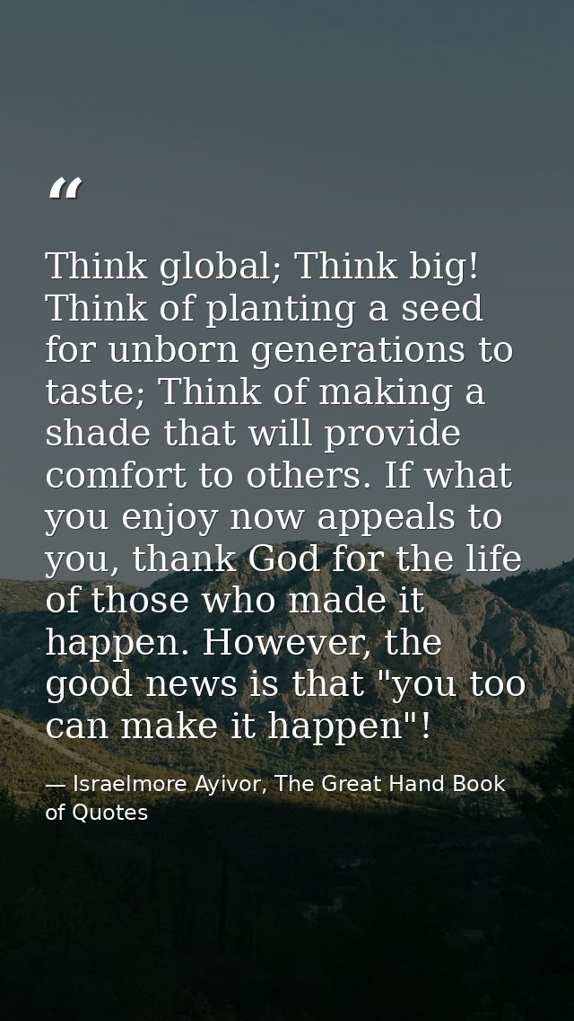 Think global; Think big! Think of planting a seed for unborn generations to taste; Think of making a shade that will pro — Israelmore Ayivor, The Great Hand Book of Quotes