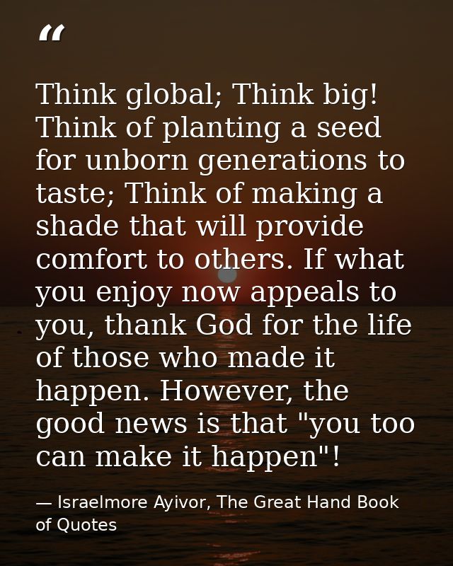 Think global; Think big! Think of planting a seed for unborn generations to taste; Think of making a shade that will pro — Israelmore Ayivor, The Great Hand Book of Quotes
