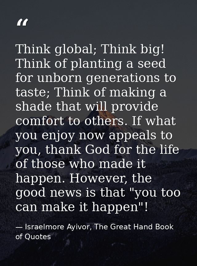 Think global; Think big! Think of planting a seed for unborn generations to taste; Think of making a shade that will pro — Israelmore Ayivor, The Great Hand Book of Quotes