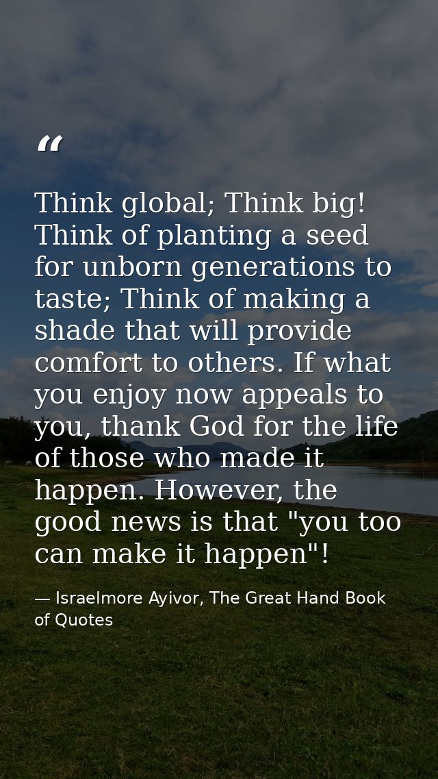Think global; Think big! Think of planting a seed for unborn generations to taste; Think of making a shade that will pro — Israelmore Ayivor, The Great Hand Book of Quotes