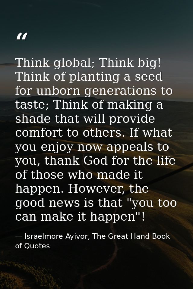Think global; Think big! Think of planting a seed for unborn generations to taste; Think of making a shade that will pro — Israelmore Ayivor, The Great Hand Book of Quotes