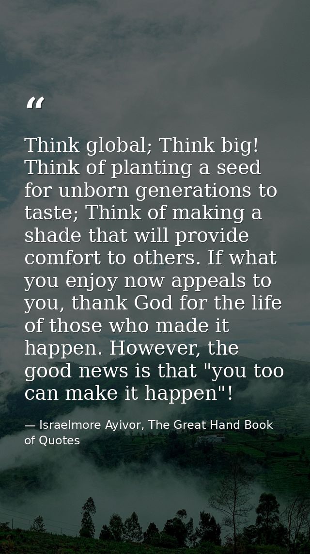 Think global; Think big! Think of planting a seed for unborn generations to taste; Think of making a shade that will pro — Israelmore Ayivor, The Great Hand Book of Quotes