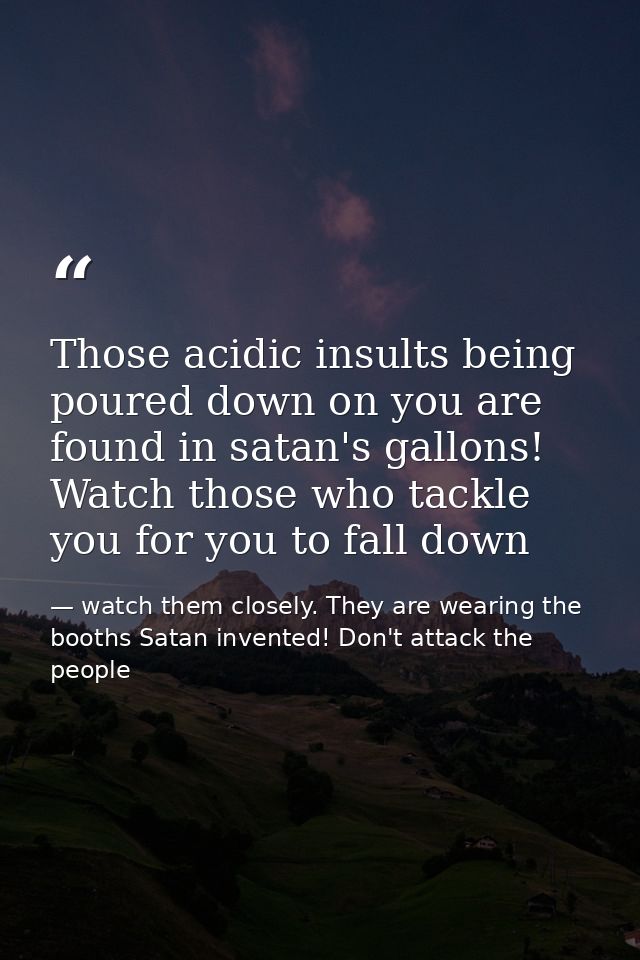 Those acidic insults being poured down on you are found in satan's gallons! Watch those who tackle you for you to fall d — watch them closely. They are wearing the booths Satan invented! Don't attack the people