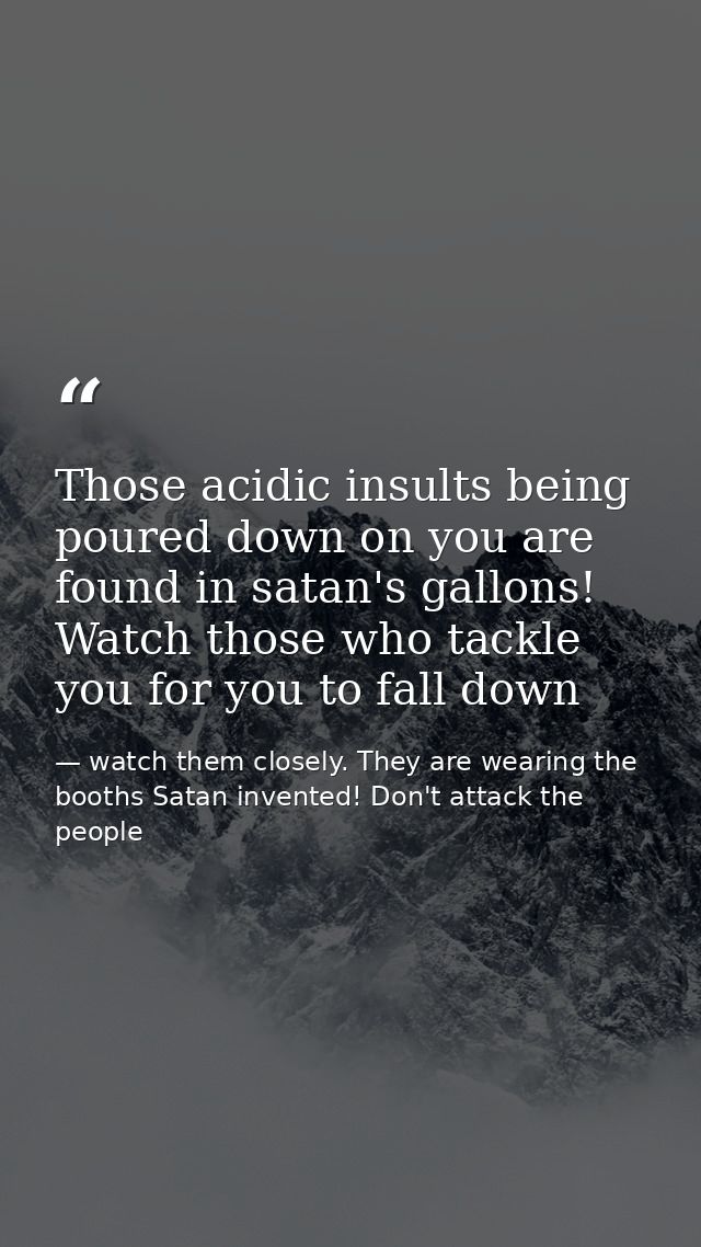 Those acidic insults being poured down on you are found in satan's gallons! Watch those who tackle you for you to fall d — watch them closely. They are wearing the booths Satan invented! Don't attack the people