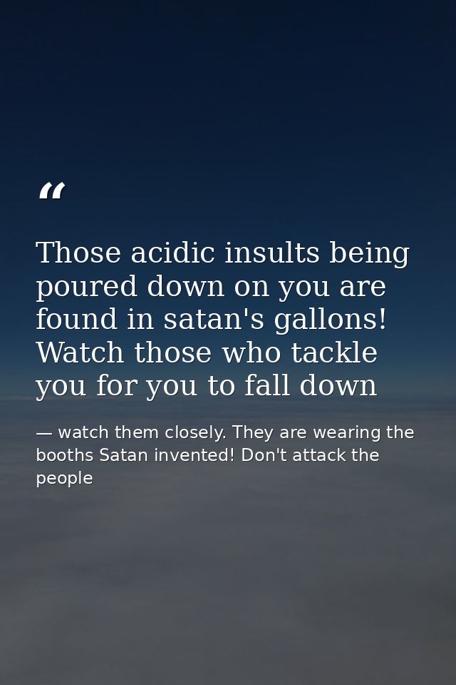 Those acidic insults being poured down on you are found in satan's gallons! Watch those who tackle you for you to fall d — watch them closely. They are wearing the booths Satan invented! Don't attack the people