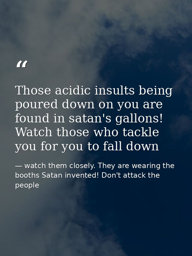 Those acidic insults being poured down on you are found in satan's gallons! Watch those who tackle you for you to fall d — watch them closely. They are wearing the booths Satan invented! Don't attack the people