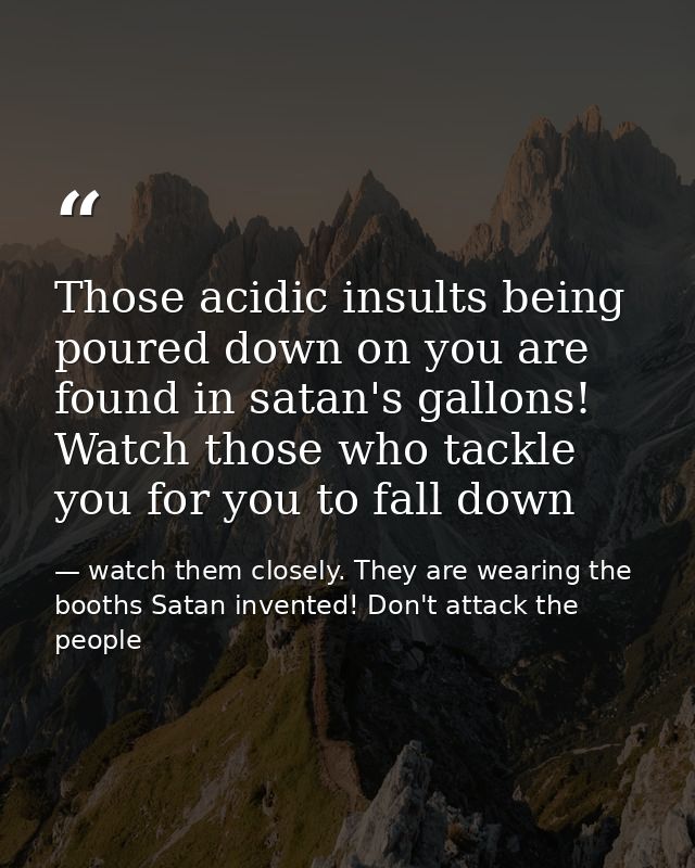 Those acidic insults being poured down on you are found in satan's gallons! Watch those who tackle you for you to fall d — watch them closely. They are wearing the booths Satan invented! Don't attack the people
