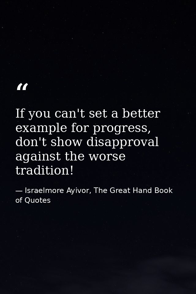 If you can't set a better example for progress, don't show disapproval against the worse tradition! — Israelmore Ayivor, The Great Hand Book of Quotes