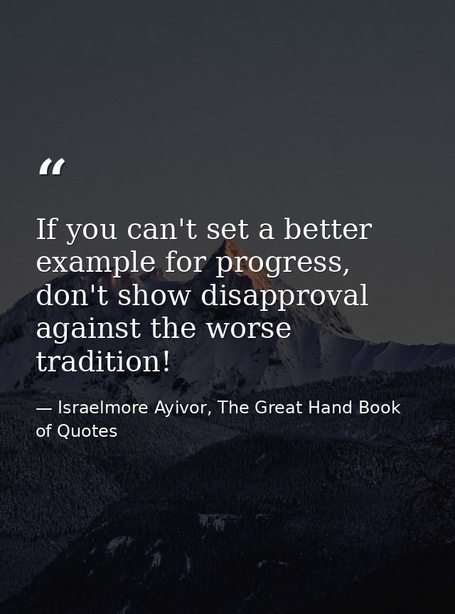 If you can't set a better example for progress, don't show disapproval against the worse tradition! — Israelmore Ayivor, The Great Hand Book of Quotes