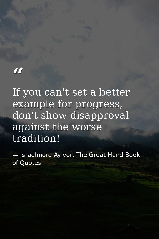 If you can't set a better example for progress, don't show disapproval against the worse tradition! — Israelmore Ayivor, The Great Hand Book of Quotes