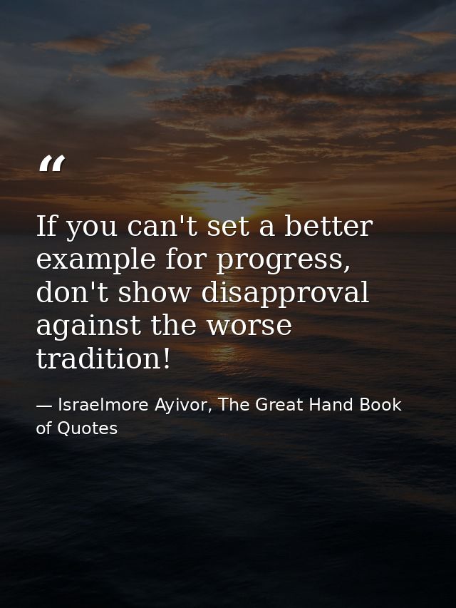 If you can't set a better example for progress, don't show disapproval against the worse tradition! — Israelmore Ayivor, The Great Hand Book of Quotes