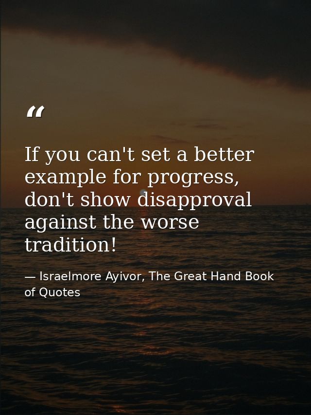 If you can't set a better example for progress, don't show disapproval against the worse tradition! — Israelmore Ayivor, The Great Hand Book of Quotes
