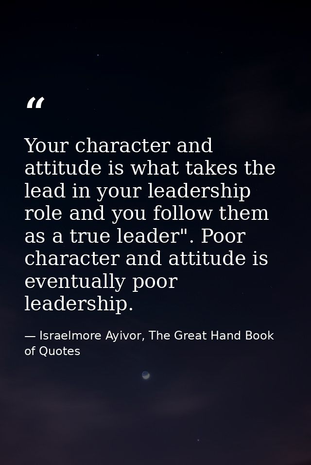 Your character and attitude is what takes the lead in your leadership role and you follow them as a true leader". Poor c — Israelmore Ayivor, The Great Hand Book of Quotes