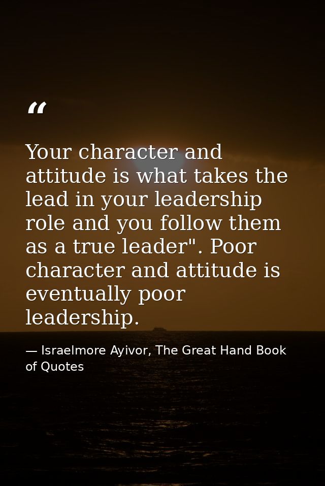 Your character and attitude is what takes the lead in your leadership role and you follow them as a true leader". Poor c — Israelmore Ayivor, The Great Hand Book of Quotes
