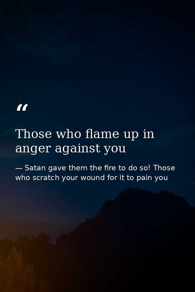 Those who flame up in anger against you — Satan gave them the fire to do so! Those who scratch your wound for it to pain you