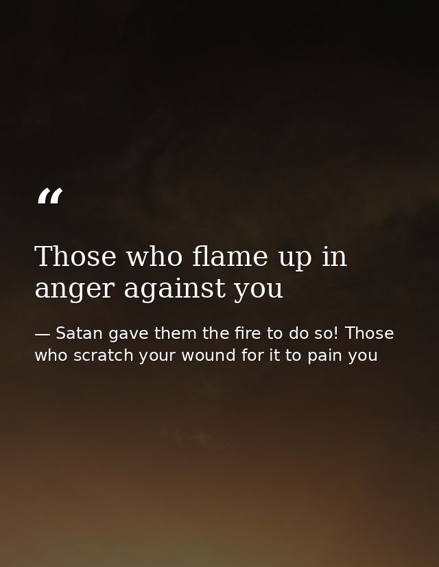 Those who flame up in anger against you — Satan gave them the fire to do so! Those who scratch your wound for it to pain you