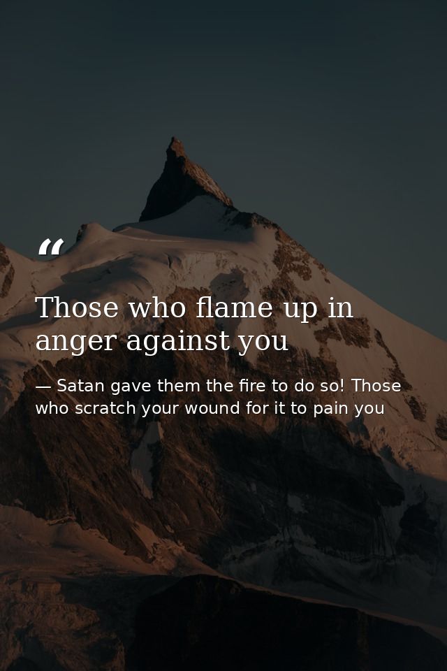 Those who flame up in anger against you — Satan gave them the fire to do so! Those who scratch your wound for it to pain you