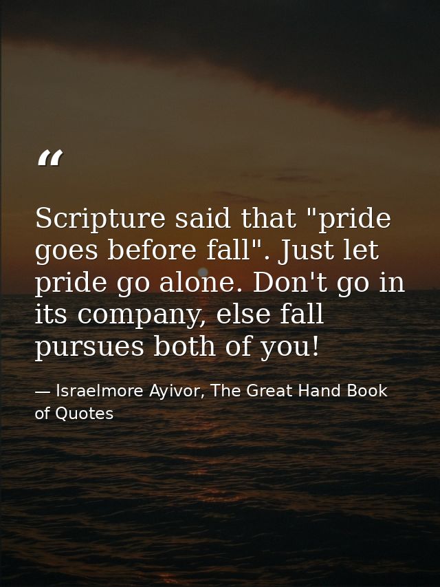 Scripture said that "pride goes before fall". Just let pride go alone. Don't go in its company, else fall pursues both o — Israelmore Ayivor, The Great Hand Book of Quotes