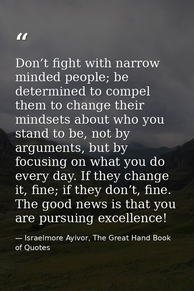 Don’t fight with narrow minded people; be determined to compel them to change their mindsets about who you stand to be,  — Israelmore Ayivor, The Great Hand Book of Quotes