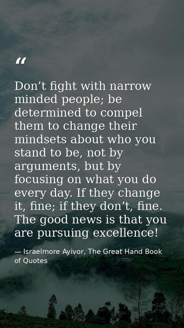 Don’t fight with narrow minded people; be determined to compel them to change their mindsets about who you stand to be,  — Israelmore Ayivor, The Great Hand Book of Quotes