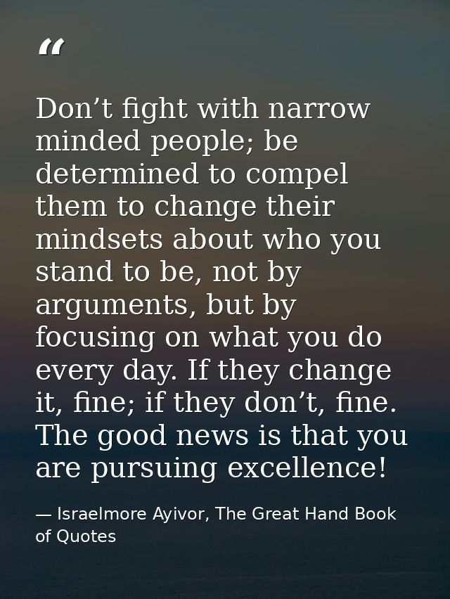 Don’t fight with narrow minded people; be determined to compel them to change their mindsets about who you stand to be,  — Israelmore Ayivor, The Great Hand Book of Quotes