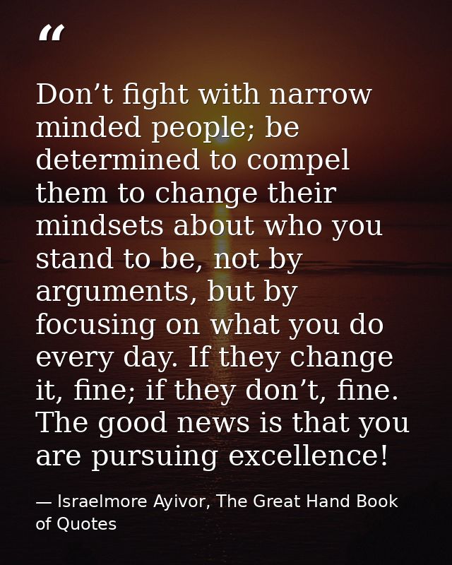 Don’t fight with narrow minded people; be determined to compel them to change their mindsets about who you stand to be,  — Israelmore Ayivor, The Great Hand Book of Quotes