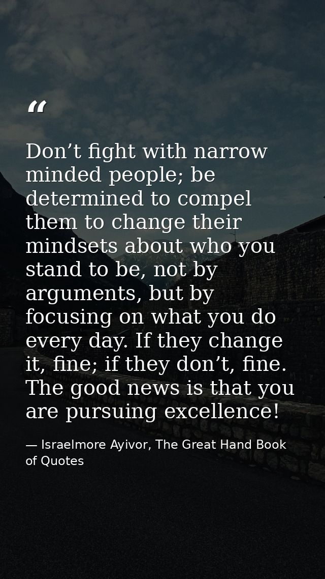Don’t fight with narrow minded people; be determined to compel them to change their mindsets about who you stand to be,  — Israelmore Ayivor, The Great Hand Book of Quotes