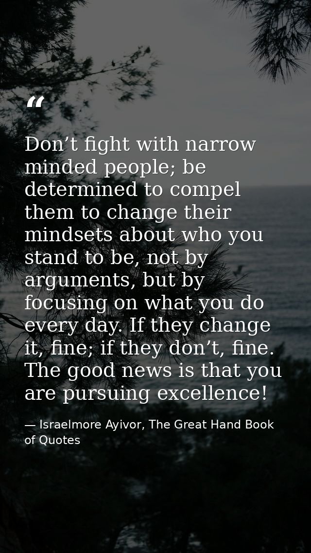 Don’t fight with narrow minded people; be determined to compel them to change their mindsets about who you stand to be,  — Israelmore Ayivor, The Great Hand Book of Quotes