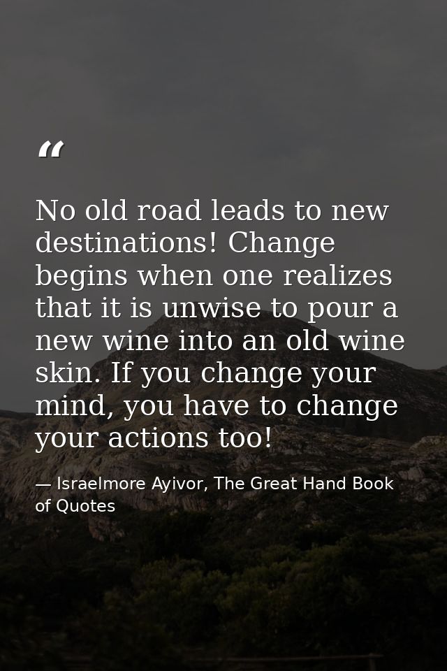 No old road leads to new destinations! Change begins when one realizes that it is unwise to pour a new wine into an old  — Israelmore Ayivor, The Great Hand Book of Quotes