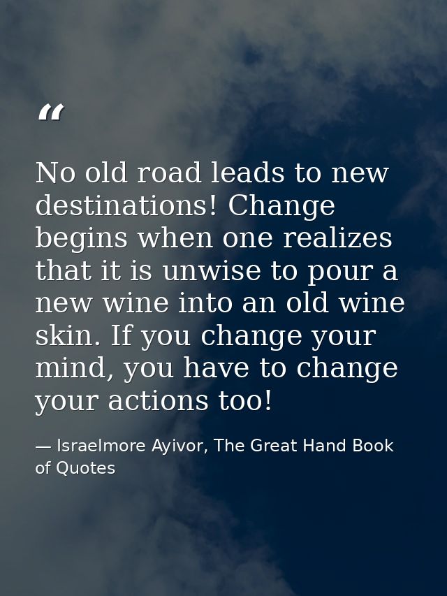 No old road leads to new destinations! Change begins when one realizes that it is unwise to pour a new wine into an old  — Israelmore Ayivor, The Great Hand Book of Quotes