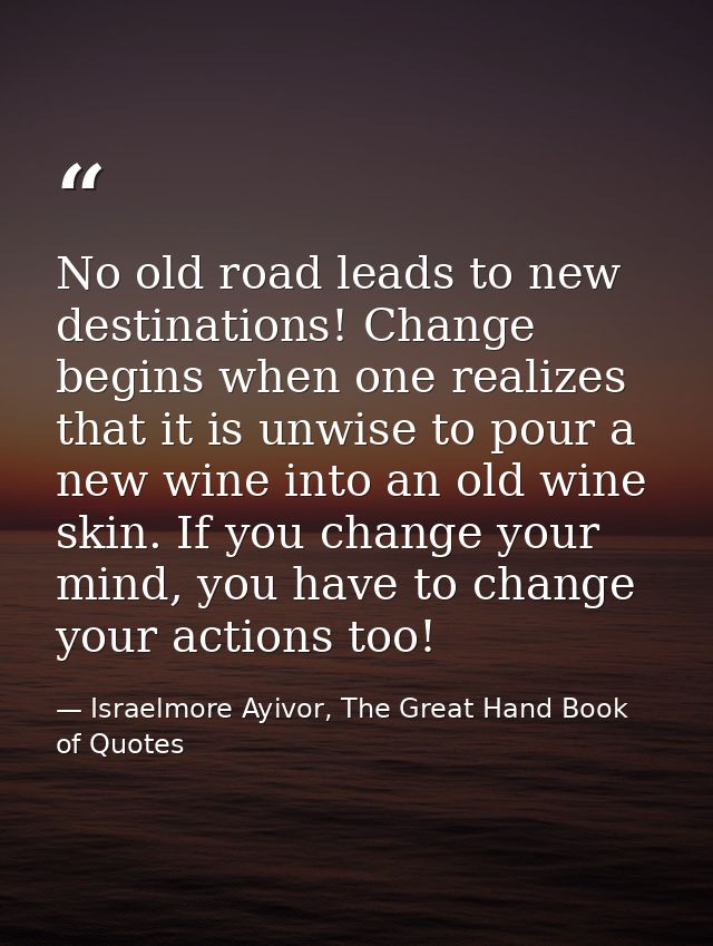 No old road leads to new destinations! Change begins when one realizes that it is unwise to pour a new wine into an old  — Israelmore Ayivor, The Great Hand Book of Quotes