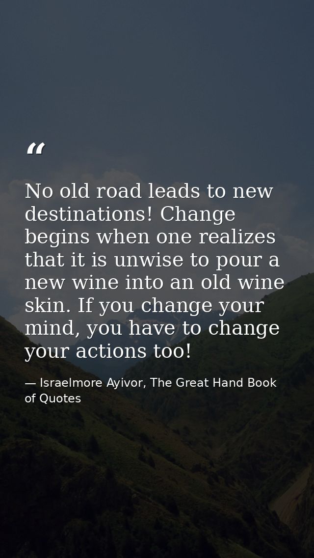 No old road leads to new destinations! Change begins when one realizes that it is unwise to pour a new wine into an old  — Israelmore Ayivor, The Great Hand Book of Quotes