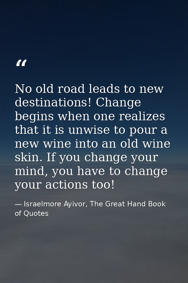 No old road leads to new destinations! Change begins when one realizes that it is unwise to pour a new wine into an old  — Israelmore Ayivor, The Great Hand Book of Quotes